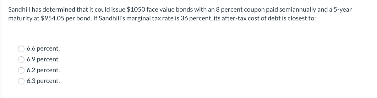 Sandhill has determined that it could issue $1050 face value bonds with an 8 percent coupon paid semiannually and a 5-year
maturity at $954.05 per bond. If Sandhill's marginal tax rate is 36 percent, its after-tax cost of debt is closest to:
6.6 percent.
6.9 percent.
6.2 percent.
6.3 percent.
