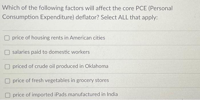 Which of the following factors will affect the core PCE (Personal
Consumption Expenditure) deflator? Select ALL that apply:
Oprice of housing rents in American cities
salaries paid to domestic workers
Opriced of crude oil produced in Oklahoma
Oprice of fresh vegetables in grocery stores
price of imported iPads manufactured in India