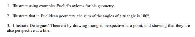 1. Illustrate using examples Euclid's axioms for his geometry.
2. Illustrate that in Euclidean geometry, the sum of the angles of a triangle is 180°.
3. Illustrate Desargues' Theorem by drawing triangles perspective at a point, and showing that they are
also perspective at a line.
