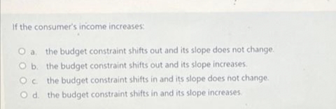 If the consumer's income increases:
O a. the budget constraint shifts out and its slope does not change.
O b. the budget constraint shifts out and its slope increases.
Oc the budget constraint shifts in and its slope does not change.
O d. the budget constraint shifts in and its slope increases.