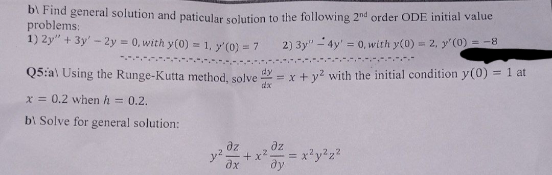 b) Find general solution and paticular solution to the following 2nd order ODE initial value
problems:
1) 2y" + 3y - 2y = 0, with y(0) = 1, y'(0) = 7
2) 3y" - 4y = 0, with y(0) = 2, y'(0) = -8
Q5:a) Using the Runge-Kutta method, solve = x + y² with the initial condition y(0) = 1 at
dx
x = 0.2 when h = 0.2.
b\ Solve for general solution:
дz
ax ду
22.
+x
дz
2
x²y²z²