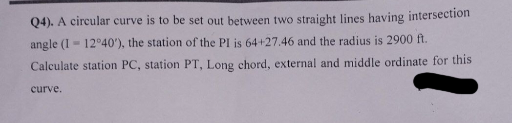 Q4). A circular curve is to be set out between two straight lines having intersection
angle (I= 12°40'), the station of the PI is 64+27.46 and the radius is 2900 ft.
Calculate station PC, station PT, Long chord, external and middle ordinate for this
curve.