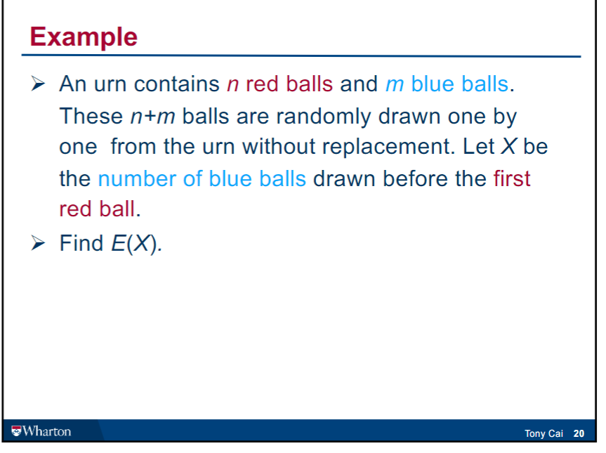 Example
➤ An urn contains n red balls and m blue balls.
These n+m balls are randomly drawn one by
one from the urn without replacement. Let X be
the number of blue balls drawn before the first
red ball.
➤ Find E(X).
Wharton
Tony Cai 20