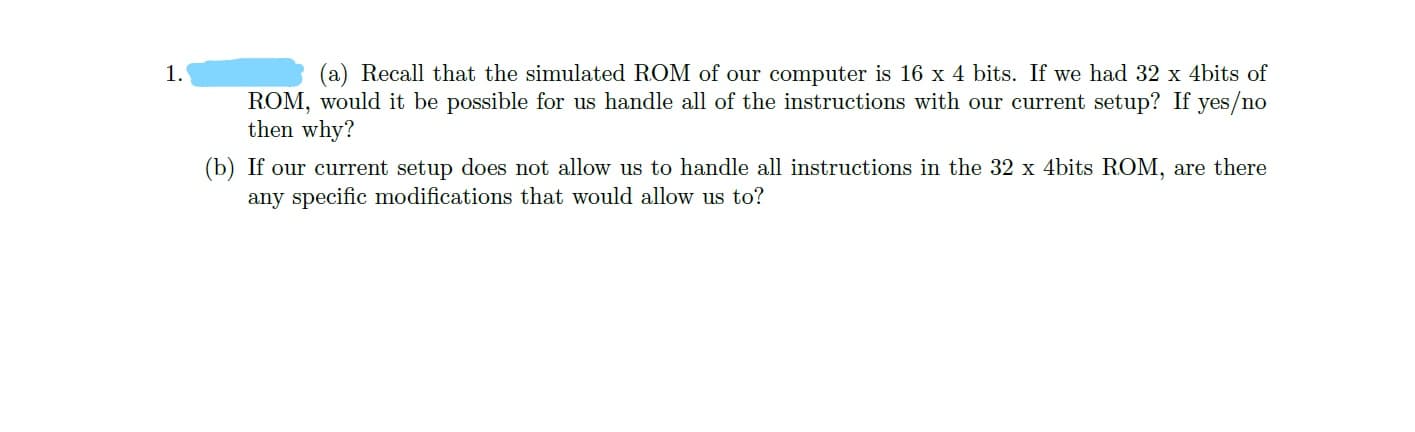 (a) Recall that the simulated ROM of our computer is 16 x 4 bits. If we had 32 x 4bits of
ROM, would it be possible for us handle all of the instructions with our current setup? If yes/no
then why?
(b) If our current setup does not allow us to handle all instructions in the 32 x 4bits ROM, are there
1.
any specific modifications that would allow us to?
