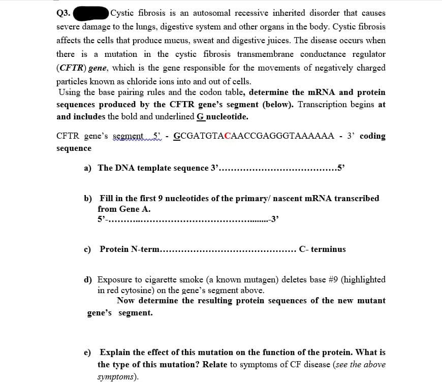 Q3.
Cystic fibrosis is an autosomal recessive inherited disorder that causes
severe damage to the lungs, digestive system and other organs in the body. Cystic fibrosis
affects the cells that produce mucus, sweat and digestive juices. The disease occurs when
there is a mutation in the cystic fibrosis transmembrane conductance regulator
(CFTR) gene, which is the gene responsible for the movements of negatively charged
particles known as chloride ions into and out of cells.
Using the base pairing rules and the codon table, determine the mRNA and protein
sequences produced by the CFTR gene's segment (below). Transeription begins at
and includes the bold and underlined G nucleotide.
CFTR gene's segment. - GCGATGTACAACCGAGGGTAAAAAA - 3' coding
sequence
a) The DNA template sequence 3'..
...5'
b) Fill in the first 9 nucleotides of the primary/ nascent mRNA transcribed
from Gene A.
5'-....
-3'
c) Protein N-term...
. . C- terminus
d) Exposure to cigarette smoke (a known mutagen) deletes base #9 (highlighted
in red cytosine) on the gene's segment above.
Now determine the resulting protein sequences of the new mutant
gene's segment.
e) Explain the effect of this mutation on the function of the protein. What is
the type of this mutation? Relate to symptoms of CF disease (see the above
symptoms).
