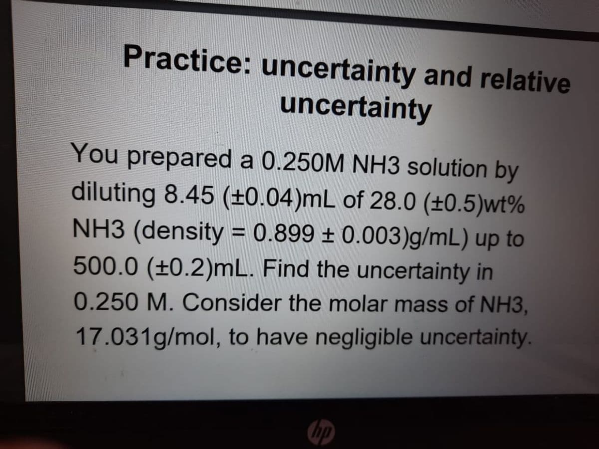 Practice: uncertainty and relative
uncertainty
You prepared a 0.250M NH3 solution by
diluting 8.45 (+±0.04)mL of 28.0 (±0.5)wt%
NH3 (density = 0.899 ± 0.003)g/mL) up to
%3D
500.0 (±0.2)mL. Find the uncertainty in
0.250 M. Consider the molar mass of NH3,
17.031g/mol, to have negligible uncertainty.
hp
