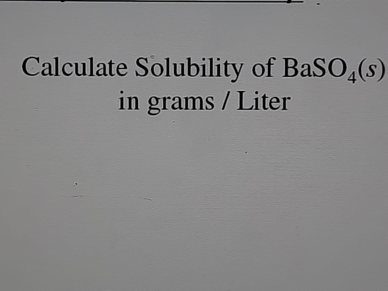 Calculate Solubility of BaSO4(s)
in grams / Liter

