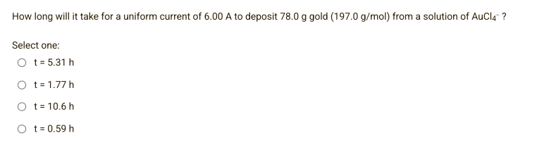 How long will it take for a uniform current of 6.00 A to deposit 78.0 g gold (197.0 g/mol) from a solution of AuCl4™ ?
Select one:
O t = 5.31 h
t = 1.77 h
t = 10.6 h
Ot=0.59 h