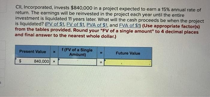 CII, Incorporated, invests $840,000 in a project expected to earn a 15% annual rate of
return. The earnings will be reinvested in the project each year until the entire
investment is liquidated 11 years later. What will the cash proceeds be when the project
is liquidated? (PV of $1, FV of $1, PVA of $1, and FVA of $1) (Use appropriate factor(s)
from the tables provided. Round your "FV of a single amount" to 4 decimal places
and final answer to the nearest whole dollar.)
Present Value x
If (FV of a Single
Amount)
Future Value
$
840,000 ×