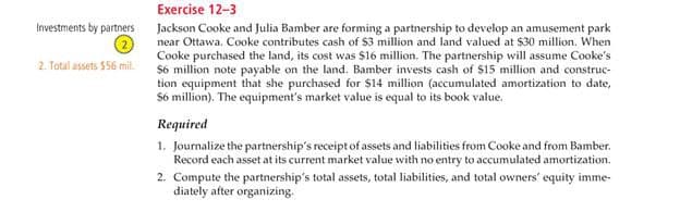 Investments by partners
2. Total assets $56 mil.
Exercise 12-3
Jackson Cooke and Julia Bamber are forming a partnership to develop an amusement park
near Ottawa. Cooke contributes cash of $3 million and land valued at $30 million. When
Cooke purchased the land, its cost was $16 million. The partnership will assume Cooke's
$6 million note payable on the land. Bamber invests cash of $15 million and construc-
tion equipment that she purchased for $14 million (accumulated amortization to date,
$6 million). The equipment's market value is equal to its book value.
Required
1. Journalize the partnership's receipt of assets and liabilities from Cooke and from Bamber.
Record each asset at its current market value with no entry to accumulated amortization.
2. Compute the partnership's total assets, total liabilities, and total owners' equity imme-
diately after organizing.
