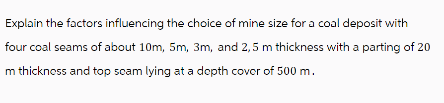 Explain the factors influencing the choice of mine size for a coal deposit with
four coal seams of about 10m, 5m, 3m, and 2,5 m thickness with a parting of 20
m thickness and top seam lying at a depth cover of 500 m.