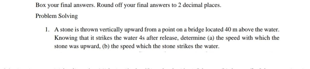 Box your final answers. Round off your final answers to 2 decimal places.
Problem Solving
1. A stone is thrown vertically upward from a point on a bridge located 40 m above the water.
Knowing that it strikes the water 4s after release, determine (a) the speed with which the
stone was upward, (b) the speed which the stone strikes the water.
