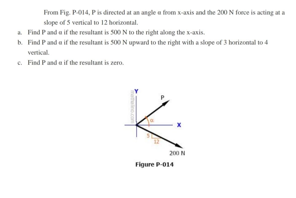 From Fig. P-014, P is directed at an angle a from x-axis and the 200 N force is acting at a
slope of 5 vertical to 12 horizontal.
a. Find P and a if the resultant is 500 N to the right along the x-axis.
b. Find P and a if the resultant is 500 N upward to the right with a slope of 3 horizontal to 4
vertical.
c. Find P and a if the resultant is zero.
12
200 N
Figure P-014
