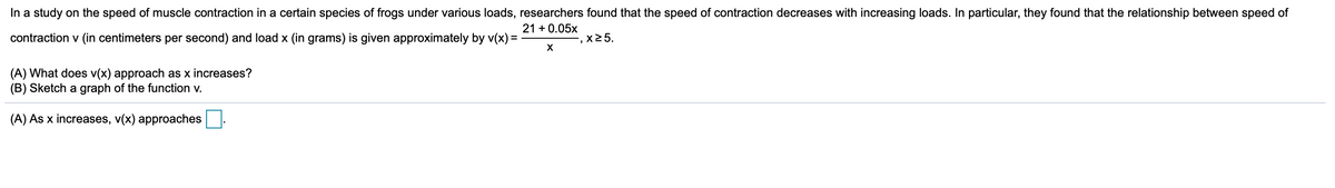 In a study on the speed of muscle contraction in a certain species of frogs under various loads, researchers found that the speed of contraction decreases with increasing loads. In particular, they found that the relationship between speed of
21 + 0.05x
contraction v (in centimeters per second) and load x (in grams) is given approximately by v(x) =
x25.
X
(A) What does v(x) approach as x increases?
(B) Sketch a graph of the function v.
(A) As x increases, v(x) approaches
