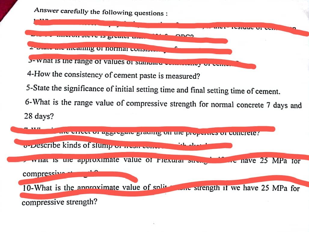 Answer carefully the following questions :
Sie is greater th
1
Share the meaning of normal consi
3-what is the range of values of staniuara
4-How the consistency of cement paste is measured?
5-State the significance of initial setting time and final setting time of cement.
6-What is the range value of compressive strength for normal concrete 7 days and
28 days?
3803
Describe kinds of slump o
e Cheet or aggiogan grading on the properties of concrete?
OF ROOM CUR
TOSTSEC of C
what is the approximate value of Flexual
compressive
10-What is the approximate value of spli
compressive strength?
nave 25 MPa tor
strength if we have 25 MPa for