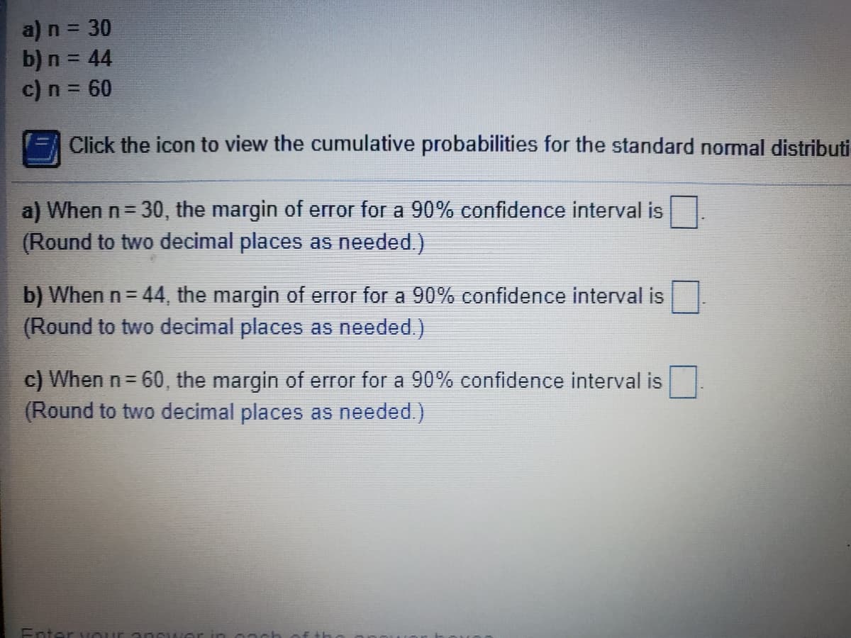 a) n = 30
b) n = 44
c) n = 60
Click the icon to view the cumulative probabilities for the standard normal distributi
a) When n= 30, the margin of error for a 90% confidence interval is
(Round to two decimal places as needed.)
b) When n= 44, the margin of error for a 90% confidence interval is
(Round to two decimal places as
ded.)
c) When n= 60, the margin of error for a 90% confidence interval is
(Round to two decimal places as needed.)
Enter vou1
