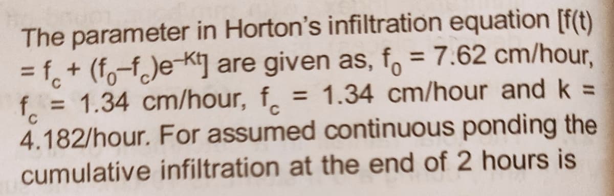 The parameter in Horton's infiltration equation [f(t)
= f + (f-f)e-Kt] are given as, f = 7.62 cm/hour,
f = 1.34 cm/hour, f = 1.34 cm/hour and k =
4.182/hour. For assumed continuous ponding the
cumulative infiltration at the end of 2 hours is