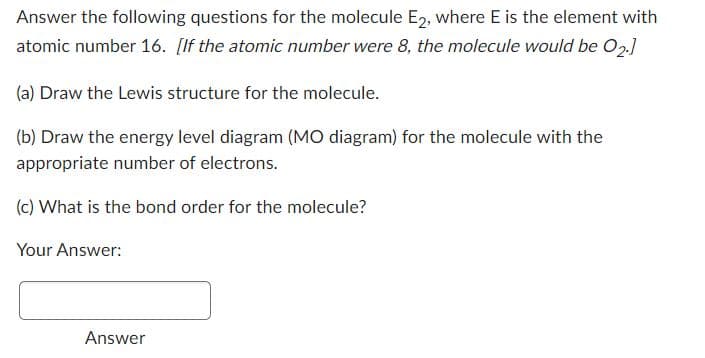 Answer the following questions for the molecule E2, where E is the element with
atomic number 16. [If the atomic number were 8, the molecule would be 02.]
(a) Draw the Lewis structure for the molecule.
(b) Draw the energy level diagram (MO diagram) for the molecule with the
appropriate number of electrons.
(c) What is the bond order for the molecule?
Your Answer:
Answer