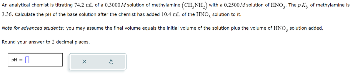 An analytical chemist is titrating 74.2 mL of a 0.3000 M solution of methylamine (CH3NH2) with a 0.2500M solution of HNO3. The pK of methylamine is
3.36. Calculate the pH of the base solution after the chemist has added 10.4 mL of the HNO3 solution to it.
Note for advanced students: you may assume the final volume equals the initial volume of the solution plus the volume of HNO3 solution added.
Round your answer to 2 decimal places.
PH =
☐