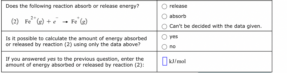 Does the following reaction absorb or release energy?
2+
(2) Fe (g) + e
+
→ Fe (g)
Is it possible to calculate the amount of energy absorbed
or released by reaction (2) using only the data above?
If you answered yes to the previous question, enter the
amount of energy absorbed or released by reaction (2):
release
absorb
Can't be decided with the data given.
yes
no
☐ kJ/mol