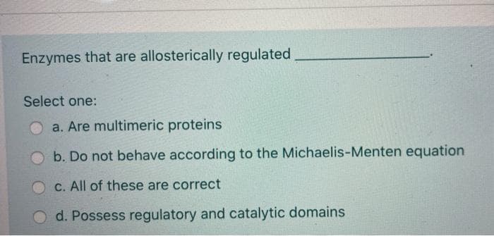 Enzymes that are allosterically regulated
Select one:
O a. Are multimeric proteins
b. Do not behave according to the Michaelis-Menten equation
C. All of these are correct
d. Possess regulatory and catalytic domains
