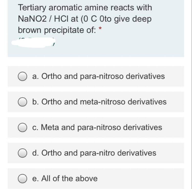 Tertiary aromatic amine reacts with
NaNO2 / HCI at (0 C Oto give deep
brown precipitate of: *
a. Ortho and para-nitroso derivatives
b. Ortho and meta-nitroso derivatives
c. Meta and para-nitroso derivatives
d. Ortho and para-nitro derivatives
e. All of the above
