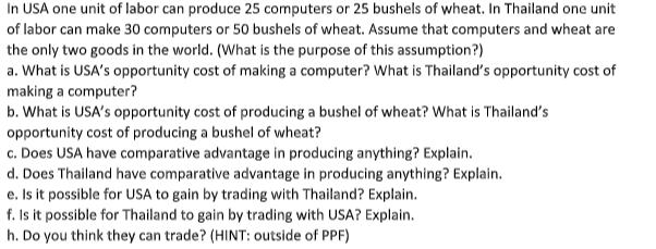 In USA one unit of labor can produce 25 computers or 25 bushels of wheat. In Thailand one unit
of labor can make 30 computers or 50 bushels of wheat. Assume that computers and wheat are
the only two goods in the world. (What is the purpose of this assumption?)
a. What is USA's opportunity cost of making a computer? What is Thailand's opportunity cost of
making a computer?
b. What is USA's opportunity cost of producing a bushel of wheat? What is Thailand's
opportunity cost of producing a bushel of wheat?
c. Does USA have comparative advantage in producing anything? Explain.
d. Does Thailand have comparative advantage in producing anything? Explain.
e. Is it possible for USA to gain by trading with Thailand? Explain.
f. Is it possible for Thailand to gain by trading with USA? Explain.
h. Do you think they can trade? (HINT: outside of PPF)
