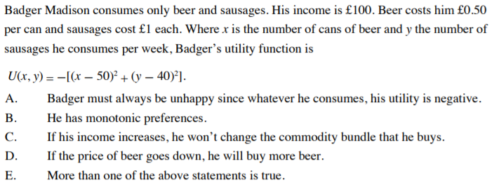 Badger Madison consumes only beer and sausages. His income is £100. Beer costs him £0.50
per can and sausages cost £1 each. Where x is the number of cans of beer and y the number of
sausages he consumes per week, Badger's utility function is
U(x, y) = -[(x – 50)² + (y – 40)²].
А.
Badger must always be unhappy since whatever he consumes, his utility is negative.
В.
He has monotonic preferences.
С.
If his income increases, he won't change the commodity bundle that he buys.
D.
If the price of beer goes down, he will buy more beer.
Е.
More than one of the above statements is true.
