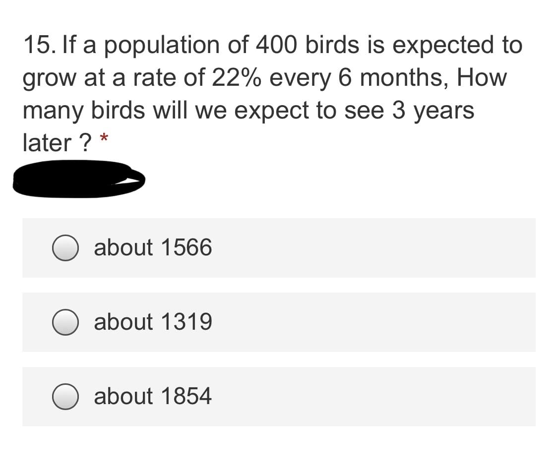 15. If a population of 400 birds is expected to
grow at a rate of 22% every 6 months, How
many birds will we expect to see 3 years
later ? *
about 1566
about 1319
about 1854
