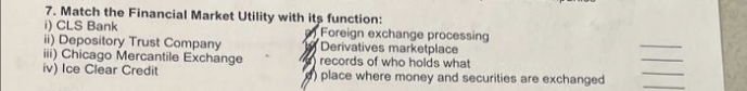 7. Match the Financial Market Utility with its function:
i) CLS Bank
ii) Depository Trust Company
iii) Chicago Mercantile Exchange
iv) Ice Clear Credit
Foreign exchange processing
Derivatives marketplace
records of who holds what
place where money and securities are exchanged
||||