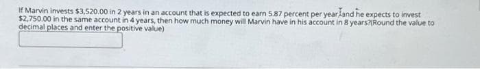 If Marvin invests $3,520.00 in 2 years in an account that is expected to earn 5.87 percent per yearland he expects to invest
$2,750.00 in the same account in 4 years, then how much money will Marvin have in his account in 8 years?(Round the value to
decimal places and enter the positive value)