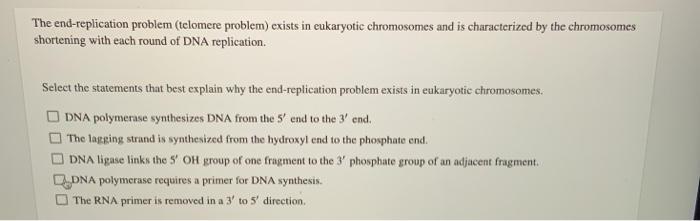 The end-replication problem (telomere problem) exists in eukaryotic chromosomes and is characterized by the chromosomes
shortening with each round of DNA replication.
Select the statements that best explain why the end-replication problem exists in eukaryotic chromosomes.
DNA polymerase synthesizes DNA from the 5' end to the 3' end.
The lagging strand is synthesized from the hydroxyl end to the phosphate end.
DNA ligase links the 5' OH group of one fragment to the 3' phosphate group of an adjacent fragment.
DNA polymerase requires a primer for DNA synthesis.
The RNA primer is removed in a 3' to 5' direction.