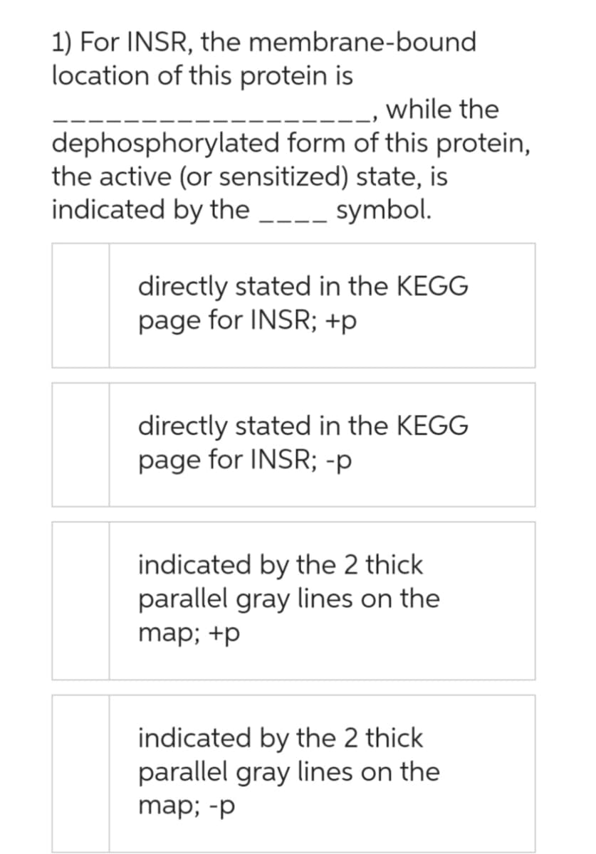 1) For INSR, the membrane-bound
location of this protein is
_, while the
dephosphorylated form of this protein,
the active (or sensitized) state, is
indicated by the ____ symbol.
directly stated in the KEGG
page for INSR; +p
directly stated in the KEGG
page for INSR; -p
indicated by the 2 thick
parallel gray lines on the
map; +p
indicated by the 2 thick
parallel gray lines on the
map; -p