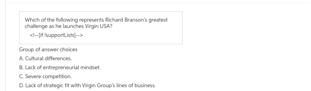Which of the following represents Richard Branson's greatest
challenge as he launches Virgin USA?
<!--[if !supportLists]-->
Group of answer choices
A. Cultural differences.
B. Lack of entrepreneurial mindset.
C. Severe competition.
D. Lack of strategic fit with Virgin Group's lines of business.