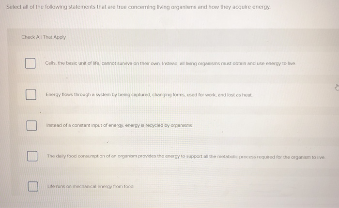 Select all of the following statements that are true concerning living organisms and how they acquire energy.
Check All That Apply
Cells, the basic unit of life, cannot survive on their own. Instead, all living organisms must obtain and use energy to live.
Energy flows through a system by being captured, changing forms, used for work, and lost as heat.
Instead of a constant input of energy, energy is recycled by organisms.
The daily food consumption of an organism provides the energy to support all the metabolic process required for the organism to live.
Life runs on mechanical energy from food.