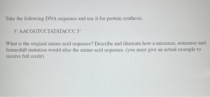 Take the following DNA sequence and use it for protein synthesis.
3' AACGGTCCTATATACCC 5¹
What is the original amino acid sequence? Describe and illustrate how a missense, nonsense and
frameshift mutation would alter the amino acid sequence. (you must give an actual example to
receive full credit)