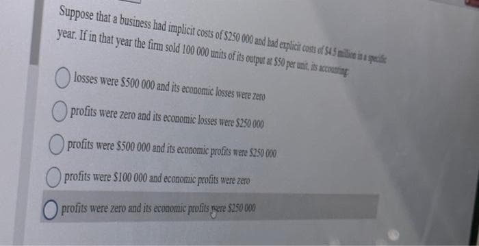 Suppose that a business had implicit costs of $250 000 and had explicit costs of $4.5 million in a specific
year. If in that year the firm sold 100 000 units of its output at $50 per unit, its accounting
losses were $500 000 and its economic losses were zero
profits were zero and its economic losses were $250 000
profits were $500 000 and its economic profits were $250 000
profits were $100 000 and economic profits were zero
profits were zero and its economic profits yere $250 000