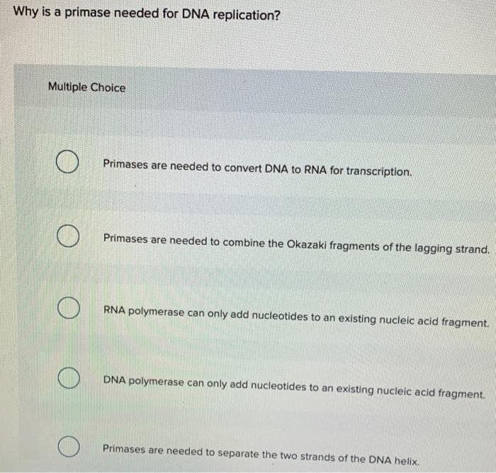 Why is a primase needed for DNA replication?
Multiple Choice
O
O
O
Primases are needed to convert DNA to RNA for transcription.
Primases are needed to combine the Okazaki fragments of the lagging strand.
RNA polymerase can only add nucleotides to an existing nucleic acid fragment.
DNA polymerase can only add nucleotides to an existing nucleic acid fragment.
Primases are needed to separate the two strands of the DNA helix.
