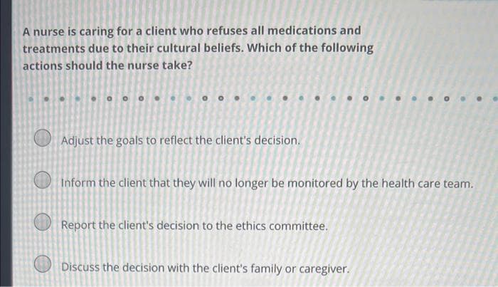 A nurse is caring for a client who refuses all medications and
treatments due to their cultural beliefs. Which of the following
actions should the nurse take?
..
Adjust the goals to reflect the client's decision.
Inform the client that they will no longer be monitored by the health care team.
Report the client's decision to the ethics committee.
Discuss the decision with the client's family or caregiver.