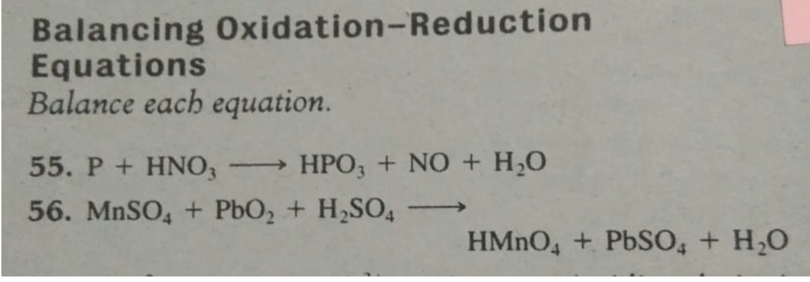 Balancing Oxidation-Reduction
Equations
Balance each equation.
55. P+ HNO3
HPO, + NO + H,0
56. MNSO, + PbO, + H,SO4
>
HMNO4 + PBSO, + H,0
