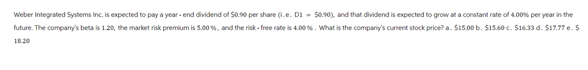 Weber Integrated Systems Inc. is expected to pay a year-end dividend of $0.90 per share (i.e. D1 = $0.90), and that dividend is expected to grow at a constant rate of 4.00% per year in the
future. The company's beta is 1.20, the market risk premium is 5.00 %, and the risk - free rate is 4.00 % . What is the company's current stock price? a. $15.00 b. $15.60 c. $16.33 d. $17.77 e. $
18.20