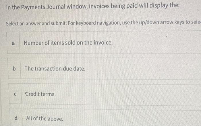 In the Payments Journal window, invoices being paid will display the:
Select an answer and submit. For keyboard navigation, use the up/down arrow keys to sele
a
b
с
d
Number of items sold on the invoice.
The transaction due date.
Credit terms.
All of the above.