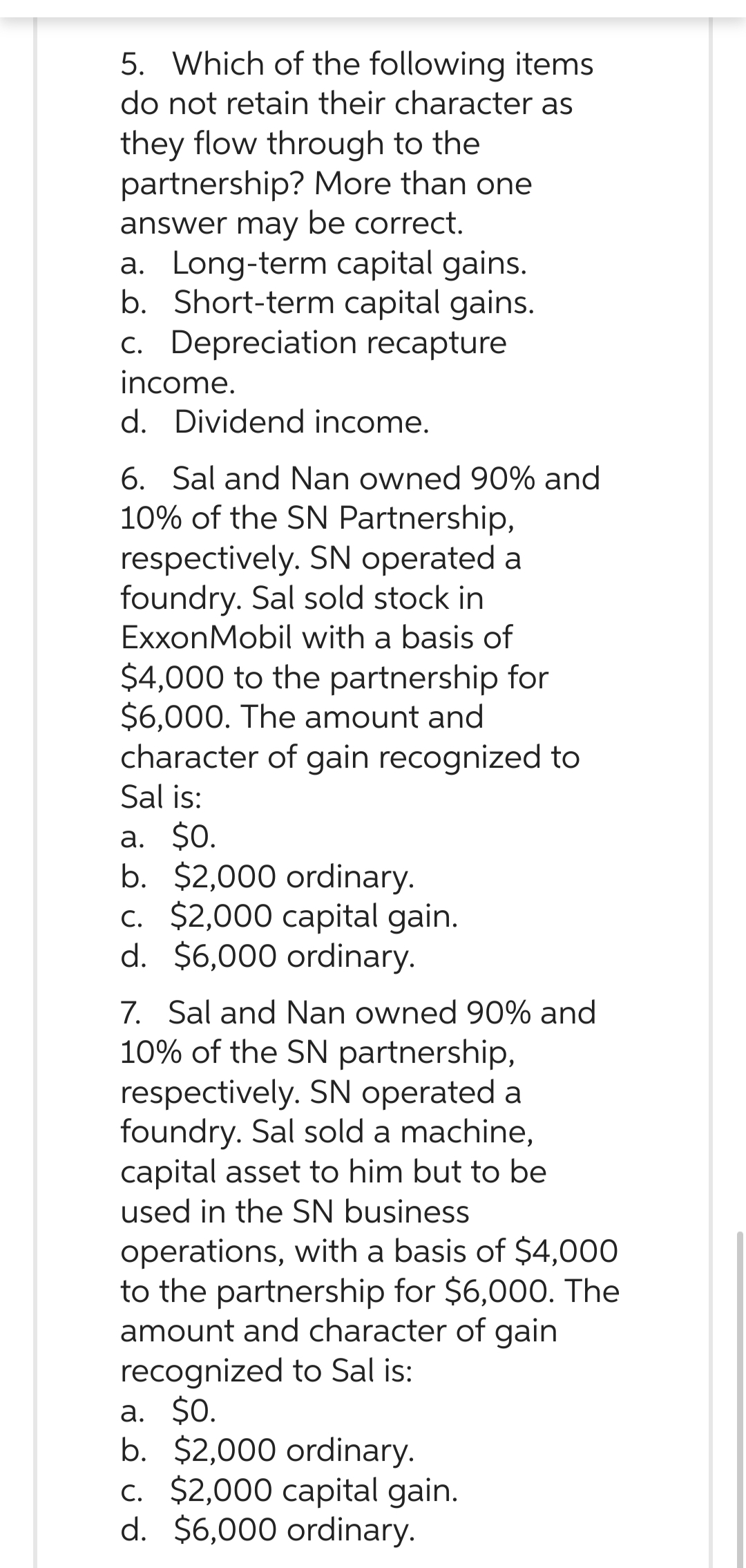 5. Which of the following items
do not retain their character as
they flow through to the
partnership? More than one
answer may be correct.
a. Long-term capital gains.
b. Short-term capital gains.
c. Depreciation recapture
income.
d. Dividend income.
6. Sal and Nan owned 90% and
10% of the SN Partnership,
respectively. SN operated a
foundry. Sal sold stock in
ExxonMobil with a basis of
$4,000 to the partnership for
$6,000. The amount and
character of gain recognized to
Sal is:
a. $0.
b. $2,000 ordinary.
c. $2,000 capital gain.
d. $6,000 ordinary.
7. Sal and Nan owned 90% and
10% of the SN partnership,
respectively. SN operated a
foundry. Sal sold a machine,
capital asset to him but to be
used in the SN business
operations, with a basis of $4,000
to the partnership for $6,000. The
amount and character of gain
recognized to Sal is:
a. $0.
b. $2,000 ordinary.
c. $2,000 capital gain.
d. $6,000 ordinary.