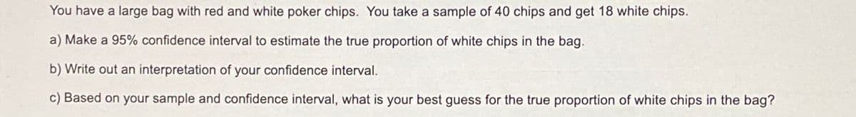 You have a large bag with red and white poker chips. You take a sample of 40 chips and get 18 white chips.
a) Make a 95% confidence interval to estimate the true proportion of white chips in the bag.
b) Write out an interpretation of your confidence interval.
c) Based on your sample and confidence interval, what is your best guess for the true proportion of white chips in the bag?