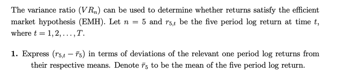 The variance ratio (VR) can be used to determine whether returns satisfy the efficient
market hypothesis (EMH). Let n = 5 and r5,t be the five period log return at time t,
where t = 1, 2,..., T.
1. Express (r5,t — Ã5) in terms of deviations of the relevant one period log returns from
their respective means. Denote 75 to be the mean of the five period log return.