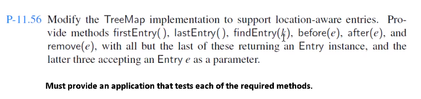 P-11.56 Modify the TreeMap implementation to support location-aware entries. Pro-
vide methods firstEntry(), lastEntry(), find Entry(4), before(e), after(e), and
remove(e), with all but the last of these returning an Entry instance, and the
latter three accepting an Entry e as a parameter.
Must provide an application that tests each of the required methods.