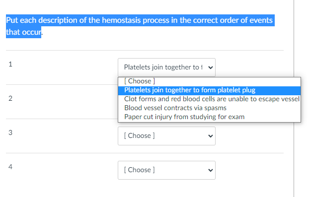 Put each description of the hemostasis process in the correct order of events
that occur.
1
Platelets join together to 1 v
[Choose ]
Platelets join together to form platelet plug
Clot forms and red blood cells are unable to escape vessel
Blood vessel contracts via spasms
Paper cut injury from studying for exam
3
[ Choose ]
[ Choose ]
2.
