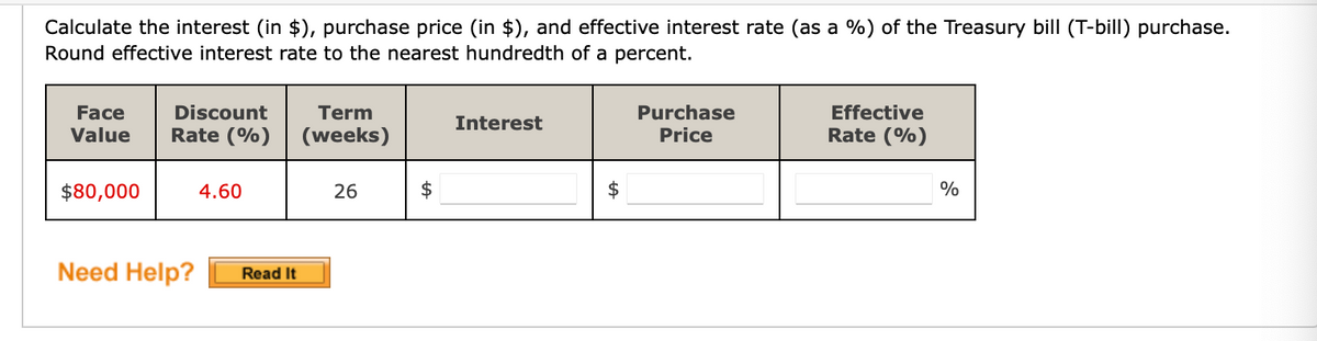 Calculate the interest (in $), purchase price (in $), and effective interest rate (as a %) of the Treasury bill (T-bill) purchase.
Round effective interest rate to the nearest hundredth of a percent.
Discount
Purchase
Price
Face
Term
Effective
Interest
Value
Rate (%)
(weeks)
Rate (%)
$80,000
4.60
26
$
%
Need Help?
Read It
