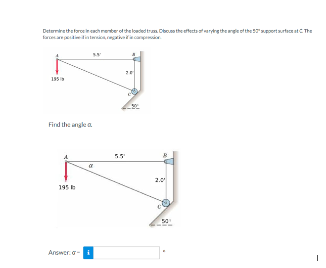 Determine the force in each member of the loaded truss. Discuss the effects of varying the angle of the 50° support surface at C. The
forces are positive if in tension, negative if in compression.
195 lb
Find the angle a.
195 lb
5.5'
α
Answer: a = i
5.5'
B
2.0⁰
50°
B
2.0'
50
O