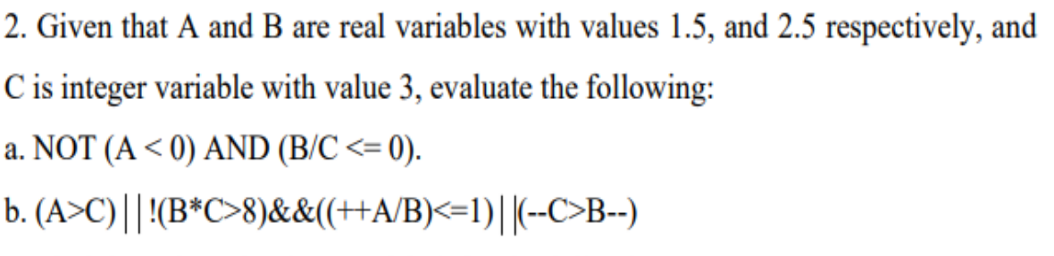 2. Given that A and B are real variables with values 1.5, and 2.5 respectively, and
C is integer variable with value 3, evaluate the following:
a. NOT (A < 0) AND (B/C <= 0).
b. (A>C)||!(B*C>8)&&(++A/B)<=1)||(--C>B--)
